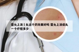 雷允上消癓丸這個(gè)藥效果好嗎 雷允上消癥丸一個(gè)療程多少