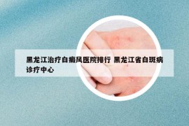 黑龍江治療白癜風醫(yī)院排行 黑龍江省白斑病診療中心