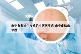 南寧有專治牛皮癬的中醫(yī)醫(yī)院嗎 南寧皮膚病中醫(yī)