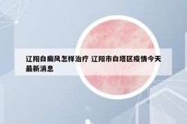 遼陽白癜風(fēng)怎樣治療 遼陽市白塔區(qū)疫情今天最新消息