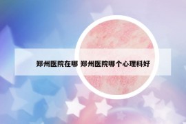 鄭州醫(yī)院在哪 鄭州醫(yī)院哪個(gè)心理科好