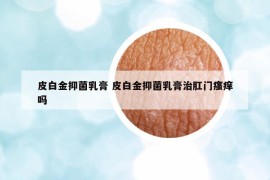 皮白金抑菌乳膏 皮白金抑菌乳膏治肛門瘙癢嗎