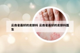 云南省最好的皮膚科 云南省最好的皮膚科醫(yī)生