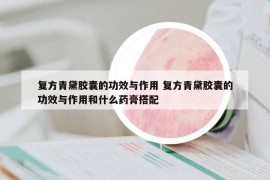 復(fù)方青黛膠囊的功效與作用 復(fù)方青黛膠囊的功效與作用和什么藥膏搭配