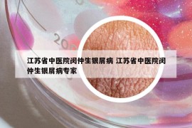 江蘇省中醫(yī)院閔仲生銀屑病 江蘇省中醫(yī)院閔仲生銀屑病專家