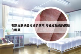專職皮膚病最權(quán)威的醫(yī)院 專業(yè)皮膚病的醫(yī)院在哪里