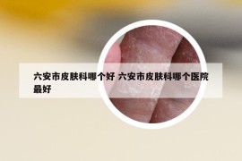 六安市皮膚科哪個好 六安市皮膚科哪個醫(yī)院最好