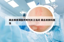 商丘銀屑病醫(yī)院聽劉長(zhǎng)江當(dāng)問(wèn) 商丘皮膚科醫(yī)生