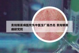 貴陽銀屑病醫(yī)院為中醫(yī)玉廠路杰出 貴陽銀屑病研究院