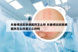長春博潤皮膚病醫(yī)院怎么樣 長春博潤皮膚病醫(yī)院怎么樣是公立的嗎