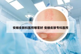 安順皮膚科醫(yī)院哪家好 安順皮膚?？漆t(yī)院