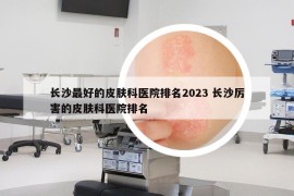 長沙最好的皮膚科醫(yī)院排名2023 長沙厲害的皮膚科醫(yī)院排名