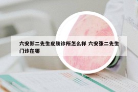 六安鄭二先生皮膚診所怎么樣 六安張二先生門診在哪