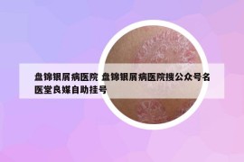 盤錦銀屑病醫(yī)院 盤錦銀屑病醫(yī)院搜公眾號名醫(yī)堂良媒自助掛號