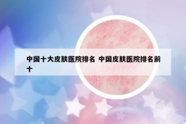 中國十大皮膚醫(yī)院排名 中國皮膚醫(yī)院排名前十