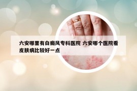 六安哪里有白癜風(fēng)?？漆t(yī)院 六安哪個醫(yī)院看皮膚病比較好一點(diǎn)