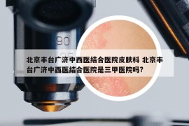 北京豐臺廣濟(jì)中西醫(yī)結(jié)合醫(yī)院皮膚科 北京豐臺廣濟(jì)中西醫(yī)結(jié)合醫(yī)院是三甲醫(yī)院嗎?