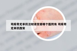 司庫(kù)奇尤單抗注射液甘肅哪個(gè)醫(yī)院有 司庫(kù)奇尤單抗西安