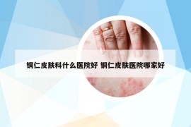 銅仁皮膚科什么醫(yī)院好 銅仁皮膚醫(yī)院哪家好